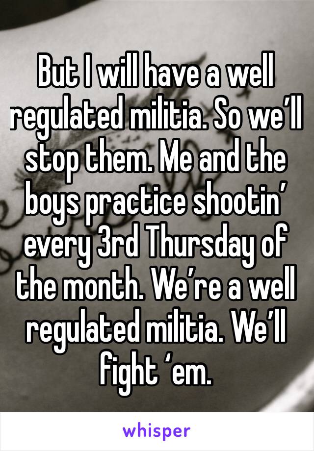 But I will have a well regulated militia. So we’ll stop them. Me and the boys practice shootin’ every 3rd Thursday of the month. We’re a well regulated militia. We’ll fight ‘em. 