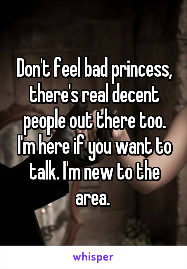 Don't feel bad princess, there's real decent people out there too. I'm here if you want to talk. I'm new to the area. 