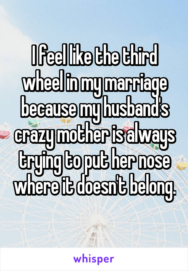 I feel like the third wheel in my marriage because my husband's crazy mother is always trying to put her nose where it doesn't belong. 