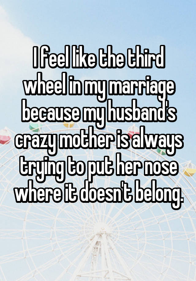 I feel like the third wheel in my marriage because my husband's crazy mother is always trying to put her nose where it doesn't belong. 