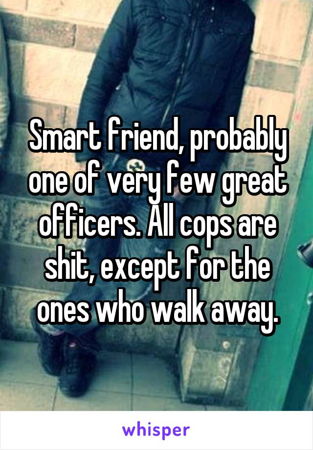 Smart friend, probably one of very few great officers. All cops are shit, except for the ones who walk away.