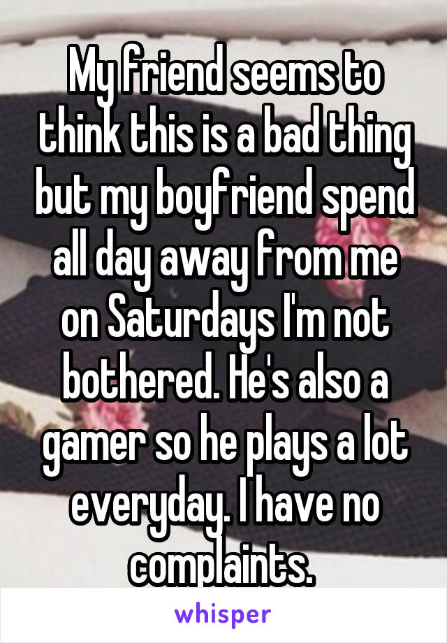 My friend seems to think this is a bad thing but my boyfriend spend all day away from me on Saturdays I'm not bothered. He's also a gamer so he plays a lot everyday. I have no complaints. 