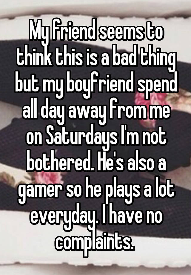 My friend seems to think this is a bad thing but my boyfriend spend all day away from me on Saturdays I'm not bothered. He's also a gamer so he plays a lot everyday. I have no complaints. 