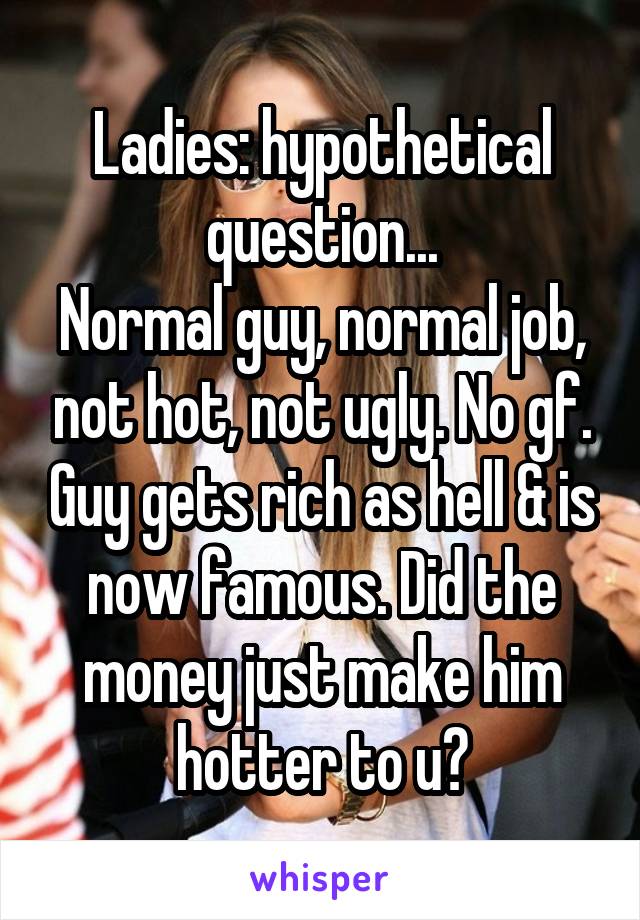 Ladies: hypothetical question...
Normal guy, normal job, not hot, not ugly. No gf. Guy gets rich as hell & is now famous. Did the money just make him hotter to u?