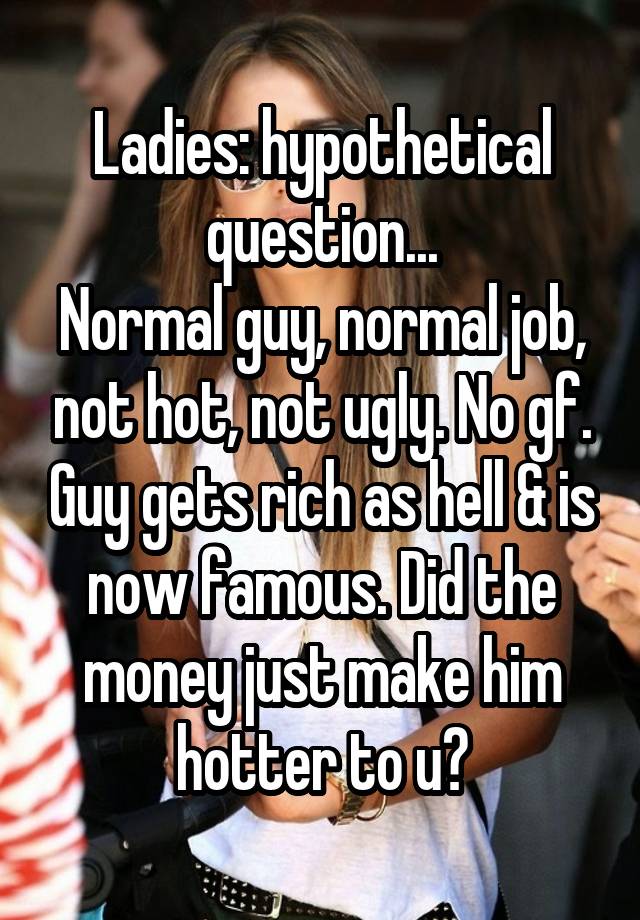 Ladies: hypothetical question...
Normal guy, normal job, not hot, not ugly. No gf. Guy gets rich as hell & is now famous. Did the money just make him hotter to u?