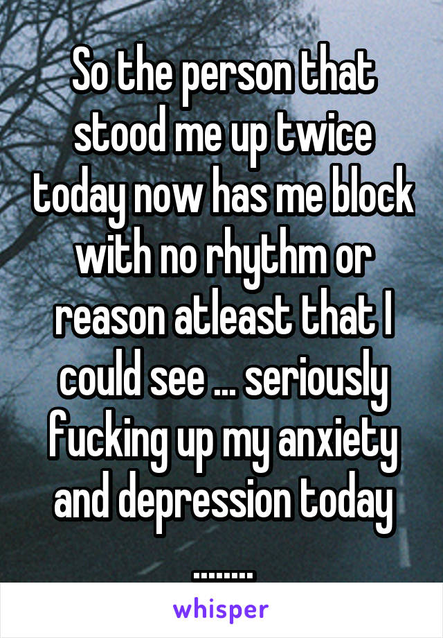 So the person that stood me up twice today now has me block with no rhythm or reason atleast that I could see ... seriously fucking up my anxiety and depression today ........