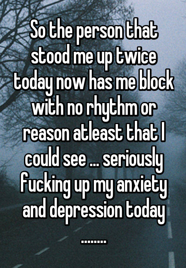 So the person that stood me up twice today now has me block with no rhythm or reason atleast that I could see ... seriously fucking up my anxiety and depression today ........