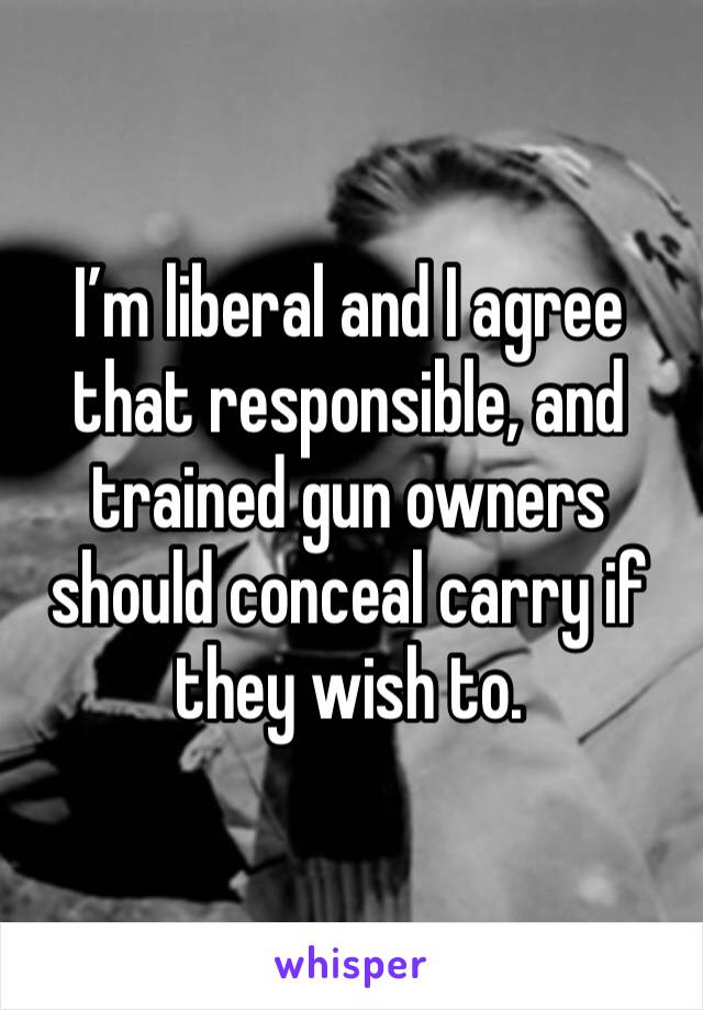 I’m liberal and I agree that responsible, and trained gun owners should conceal carry if they wish to. 