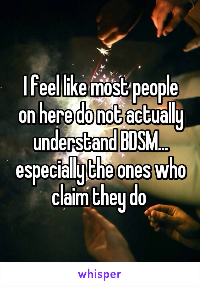 I feel like most people on here do not actually understand BDSM... especially the ones who claim they do 