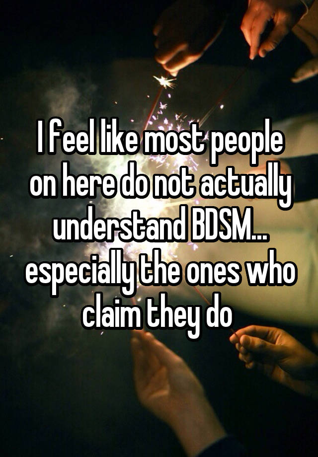 I feel like most people on here do not actually understand BDSM... especially the ones who claim they do 