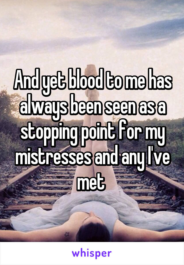 And yet blood to me has always been seen as a stopping point for my mistresses and any I've met 