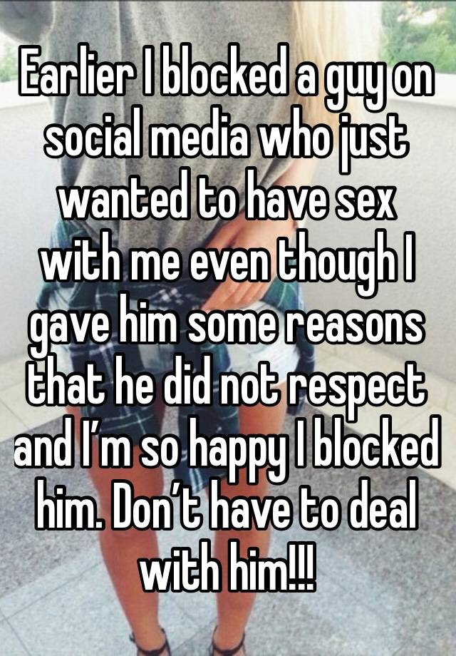 Earlier I blocked a guy on social media who just wanted to have sex with me even though I gave him some reasons that he did not respect and I’m so happy I blocked him. Don’t have to deal with him!!!