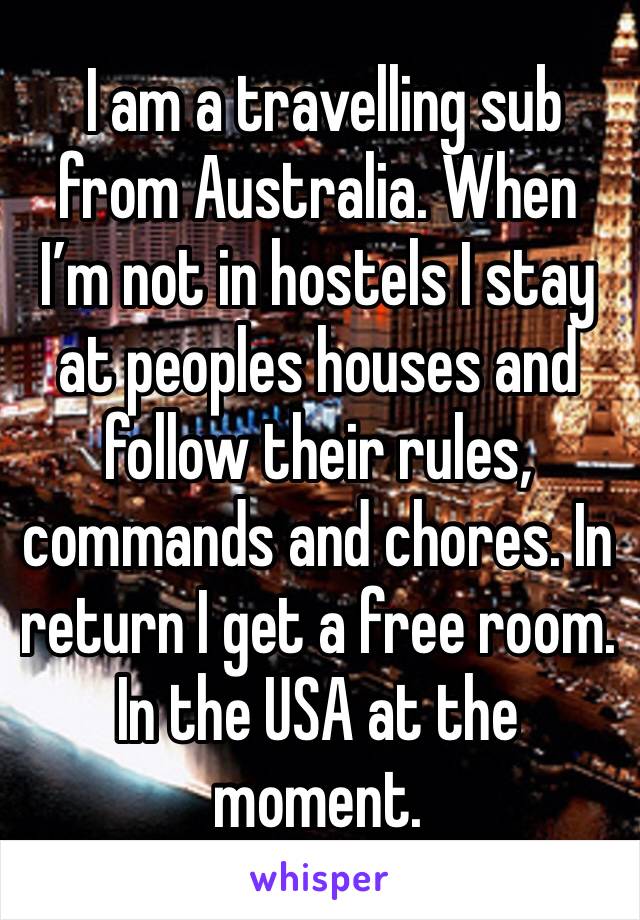  I am a travelling sub from Australia. When I’m not in hostels I stay at peoples houses and follow their rules, commands and chores. In return I get a free room. In the USA at the moment. 