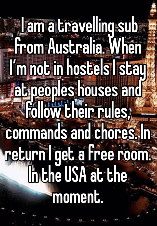  I am a travelling sub from Australia. When I’m not in hostels I stay at peoples houses and follow their rules, commands and chores. In return I get a free room. In the USA at the moment. 