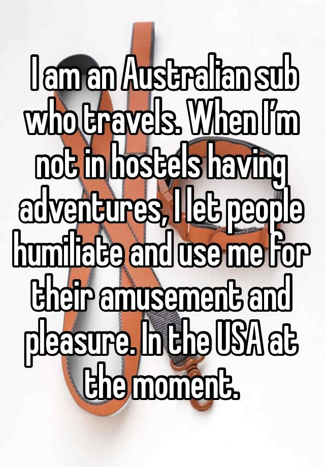  I am an Australian sub who travels. When I’m not in hostels having adventures, I let people humiliate and use me for their amusement and pleasure. In the USA at the moment. 