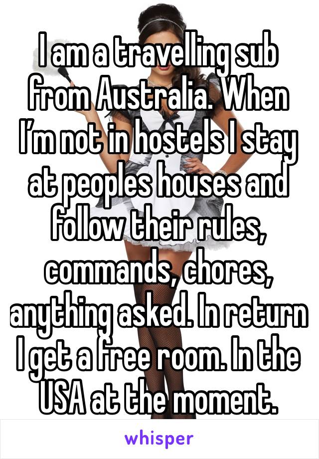 I am a travelling sub from Australia. When I’m not in hostels I stay at peoples houses and follow their rules, commands, chores, anything asked. In return I get a free room. In the USA at the moment.