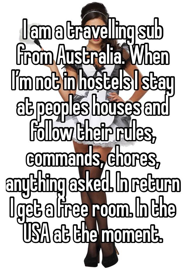 I am a travelling sub from Australia. When I’m not in hostels I stay at peoples houses and follow their rules, commands, chores, anything asked. In return I get a free room. In the USA at the moment.