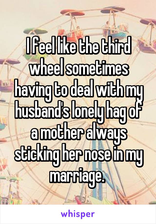 I feel like the third wheel sometimes having to deal with my husband's lonely hag of a mother always sticking her nose in my marriage. 