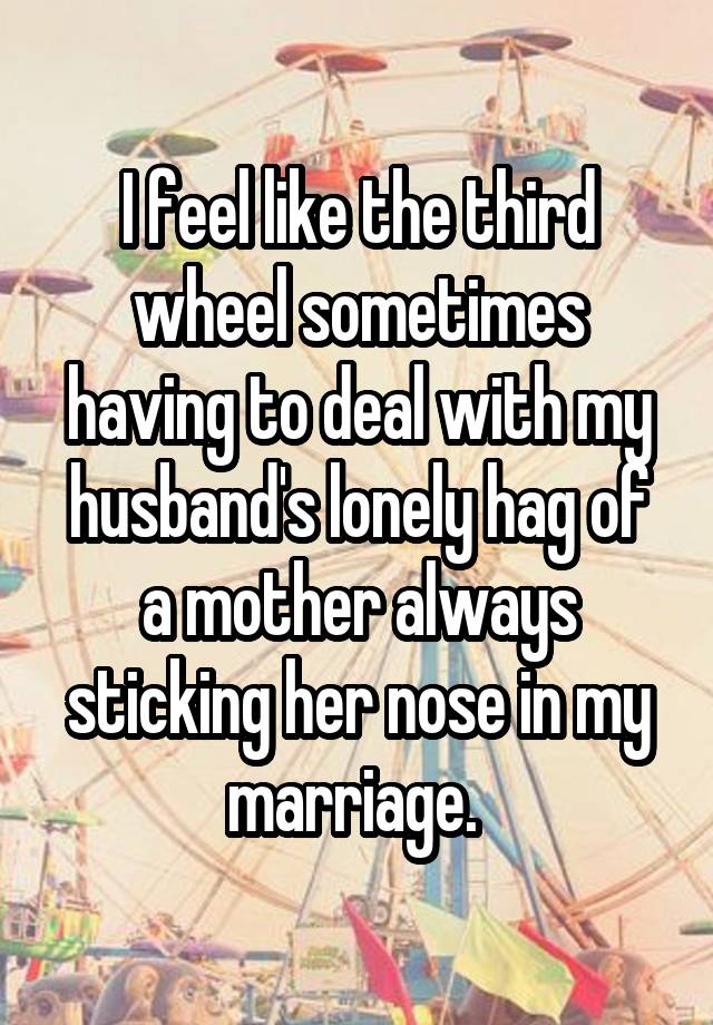 I feel like the third wheel sometimes having to deal with my husband's lonely hag of a mother always sticking her nose in my marriage. 