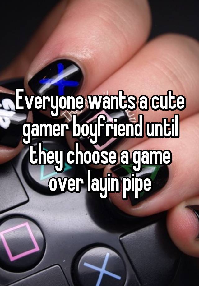 Everyone wants a cute gamer boyfriend until they choose a game over layin pipe