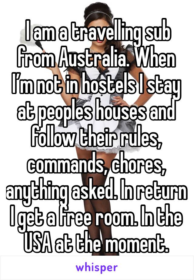  I am a travelling sub from Australia. When I’m not in hostels I stay at peoples houses and follow their rules, commands, chores, anything asked. In return I get a free room. In the USA at the moment.