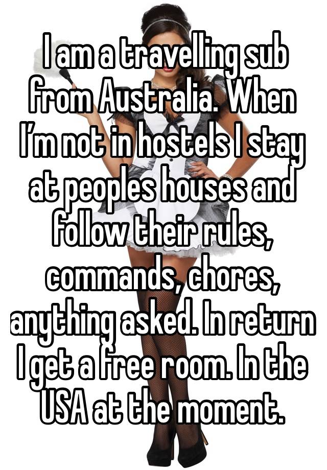  I am a travelling sub from Australia. When I’m not in hostels I stay at peoples houses and follow their rules, commands, chores, anything asked. In return I get a free room. In the USA at the moment.