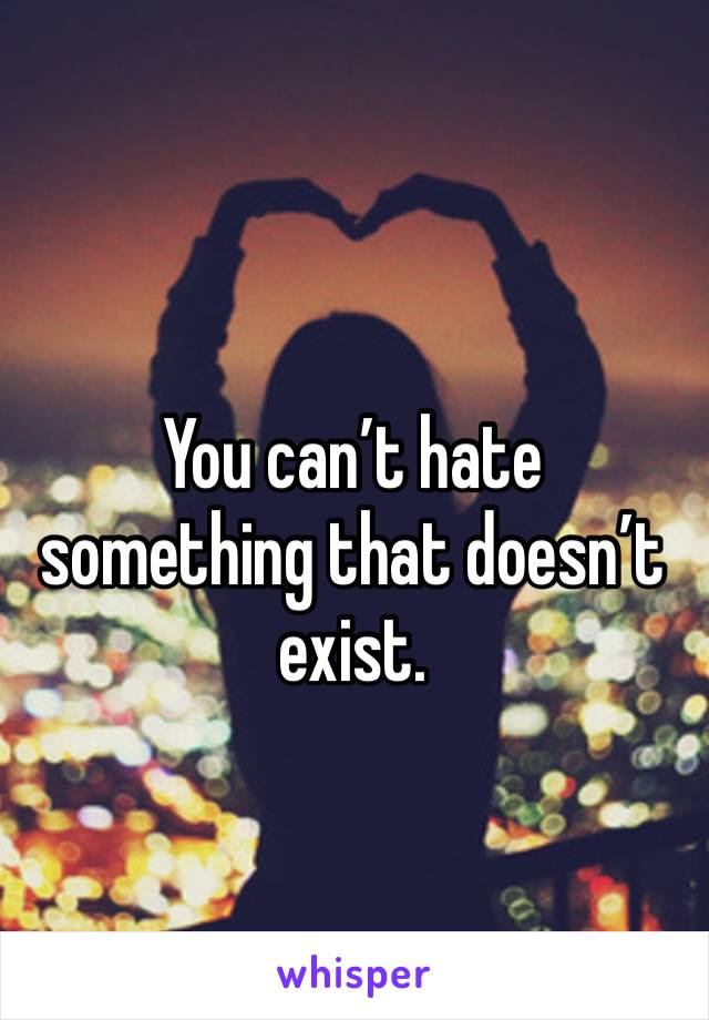 You can’t hate something that doesn’t exist. 