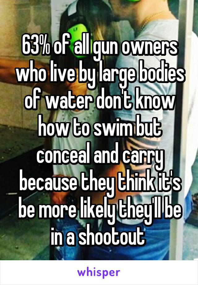 63% of all gun owners who live by large bodies of water don't know how to swim but conceal and carry because they think it's be more likely they'll be in a shootout 