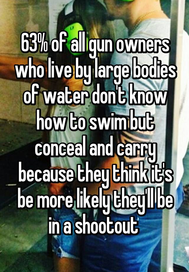 63% of all gun owners who live by large bodies of water don't know how to swim but conceal and carry because they think it's be more likely they'll be in a shootout 