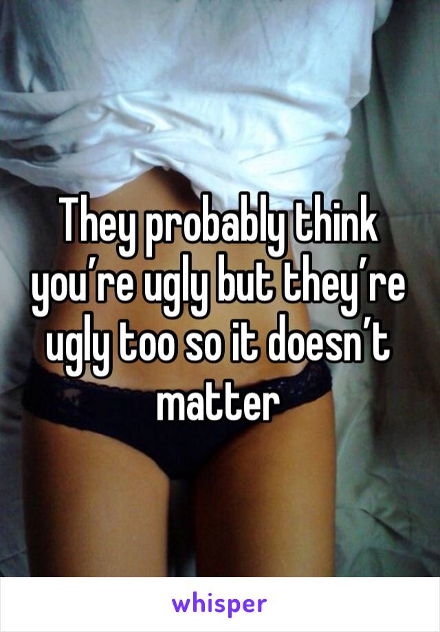 They probably think you’re ugly but they’re ugly too so it doesn’t matter