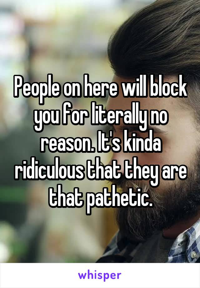 People on here will block you for literally no reason. It's kinda ridiculous that they are that pathetic.