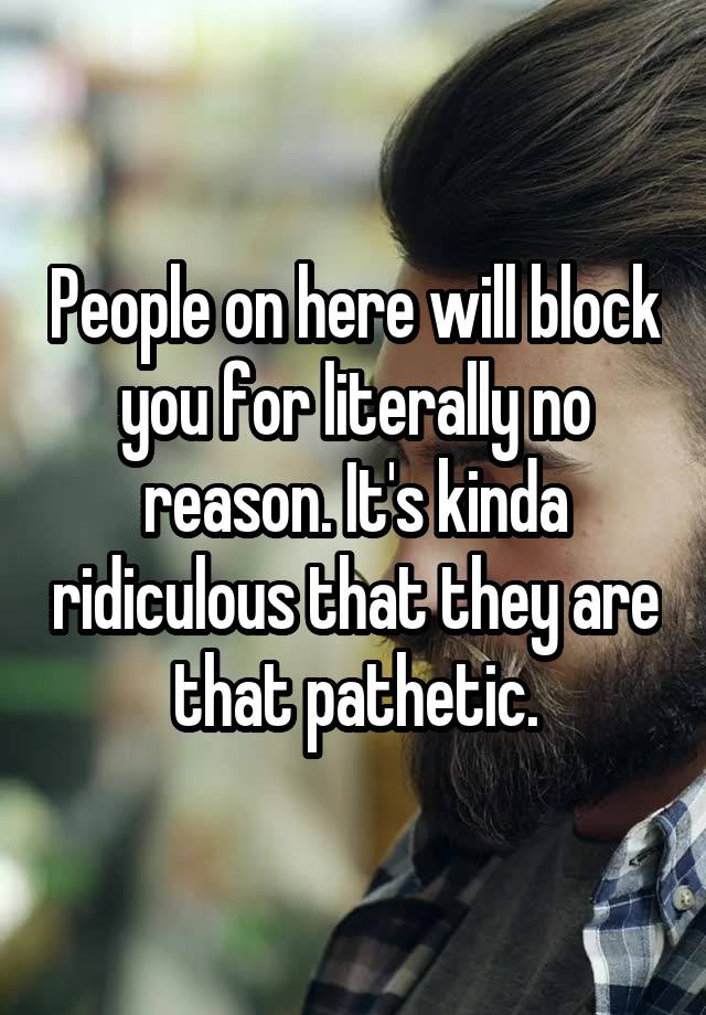 People on here will block you for literally no reason. It's kinda ridiculous that they are that pathetic.