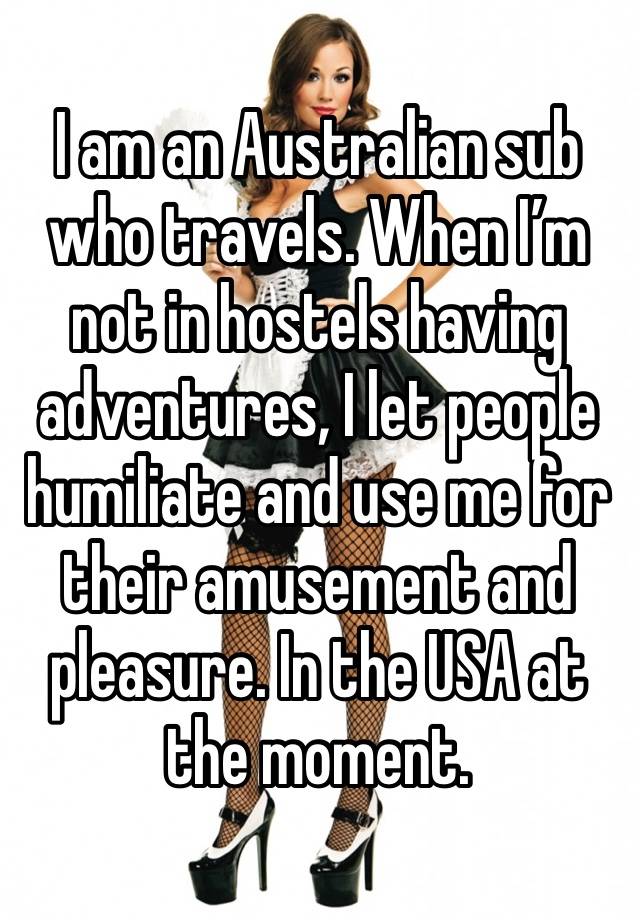 I am an Australian sub who travels. When I’m not in hostels having adventures, I let people humiliate and use me for their amusement and pleasure. In the USA at the moment. 