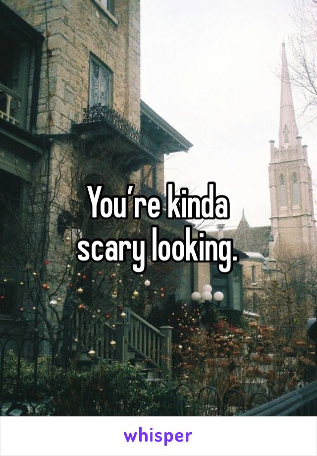 You’re kinda scary looking. 