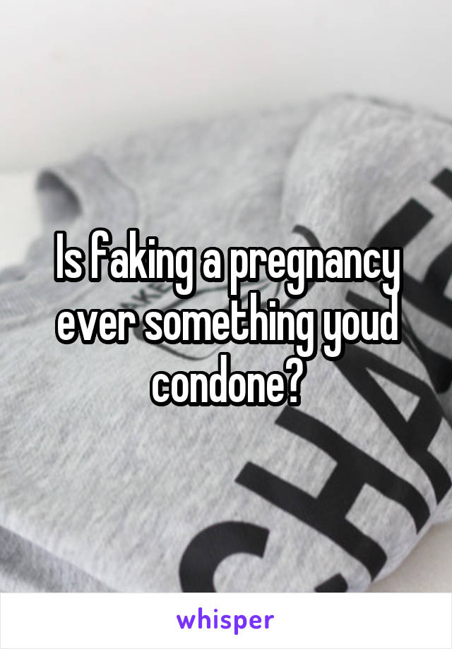 Is faking a pregnancy ever something youd condone?