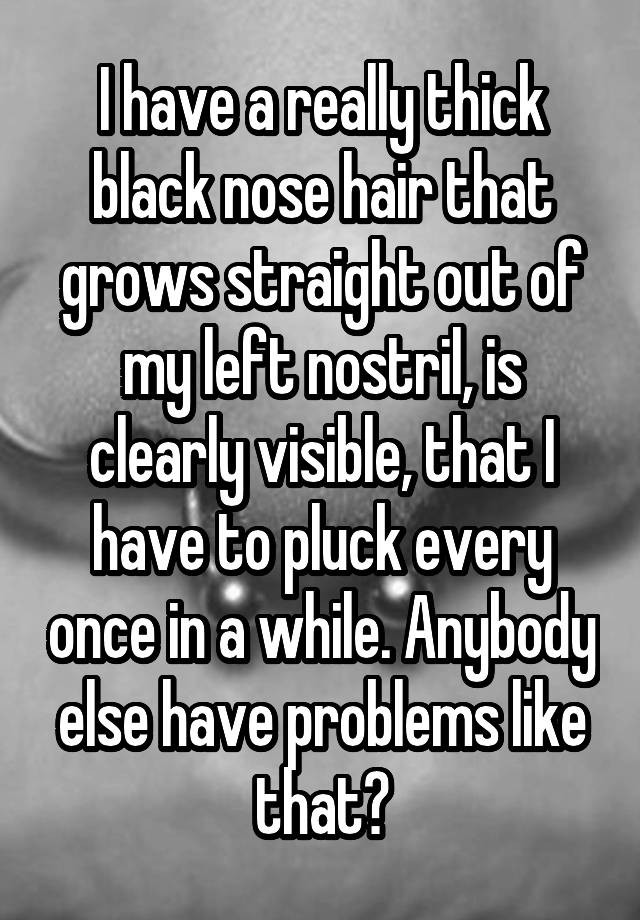 I have a really thick black nose hair that grows straight out of my left nostril, is clearly visible, that I have to pluck every once in a while. Anybody else have problems like that?
