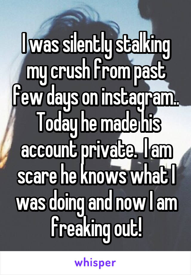 I was silently stalking my crush from past few days on instagram..  Today he made his account private.  I am scare he knows what I was doing and now I am freaking out!