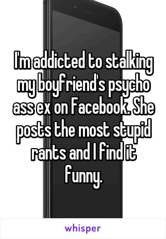 I'm addicted to stalking my boyfriend's psycho ass ex on Facebook. She posts the most stupid rants and I find it funny.