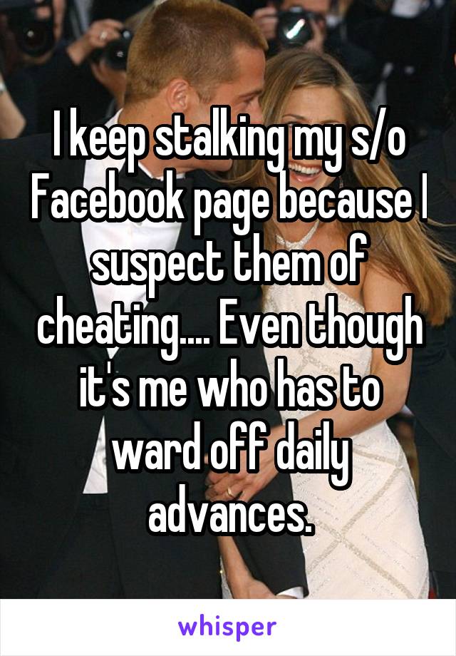 I keep stalking my s/o Facebook page because I suspect them of cheating.... Even though it's me who has to ward off daily advances.