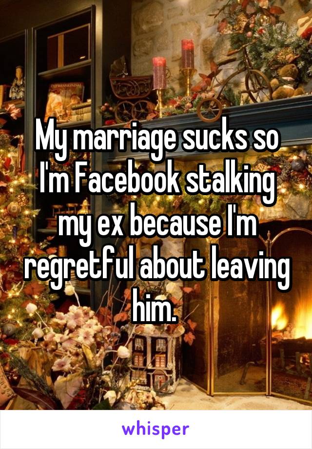 My marriage sucks so I'm Facebook stalking my ex because I'm regretful about leaving him. 