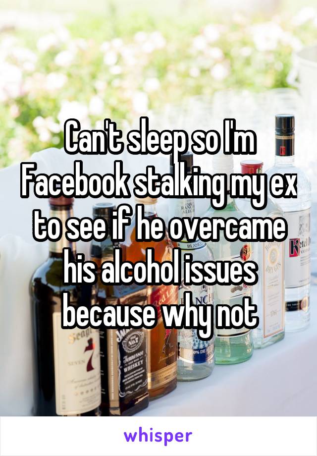 Can't sleep so I'm Facebook stalking my ex to see if he overcame his alcohol issues because why not