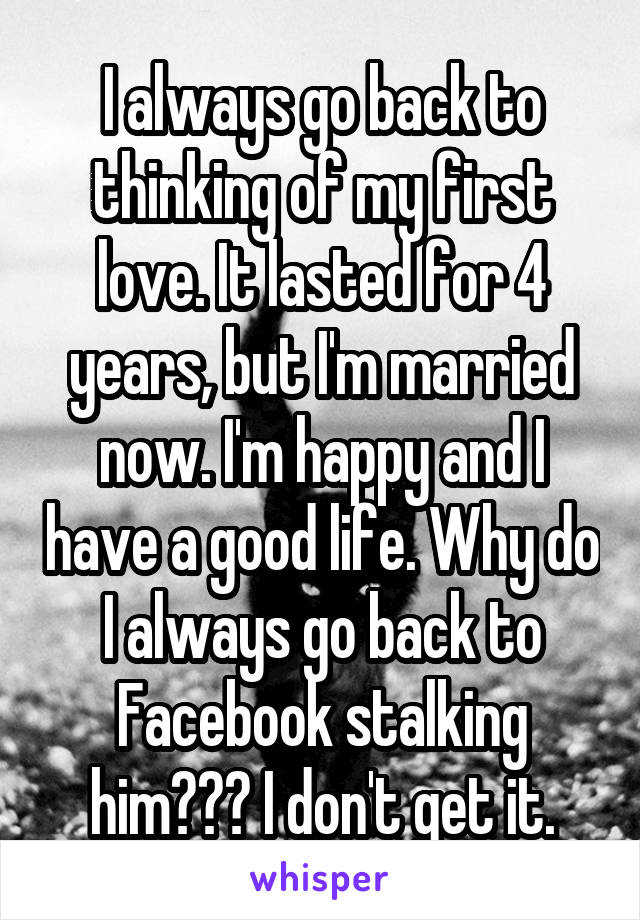 I always go back to thinking of my first love. It lasted for 4 years, but I'm married now. I'm happy and I have a good life. Why do I always go back to Facebook stalking him??? I don't get it.