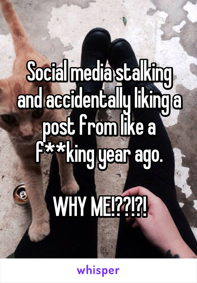 Social media stalking and accidentally liking a post from like a f**king year ago.

WHY ME!??!?!