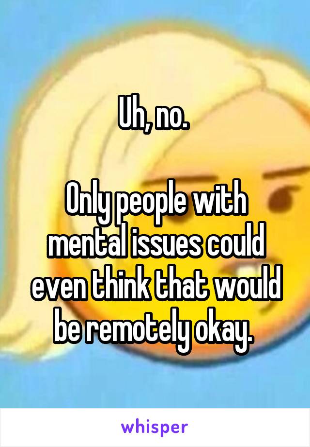 Uh, no. 

Only people with mental issues could even think that would be remotely okay. 