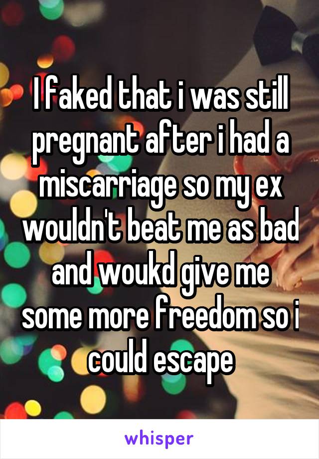 I faked that i was still pregnant after i had a miscarriage so my ex wouldn't beat me as bad and woukd give me some more freedom so i could escape