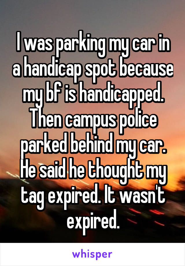 I was parking my car in a handicap spot because my bf is handicapped. Then campus police parked behind my car. He said he thought my tag expired. It wasn't expired.