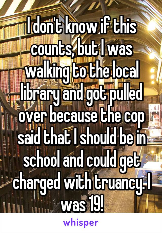 I don't know if this counts, but I was walking to the local library and got pulled over because the cop said that I should be in school and could get charged with truancy. I was 19!