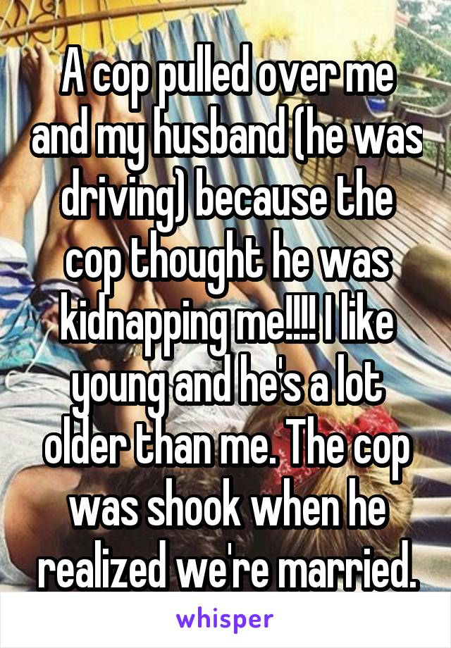 A cop pulled over me and my husband (he was driving) because the cop thought he was kidnapping me!!!! I like young and he's a lot older than me. The cop was shook when he realized we're married.