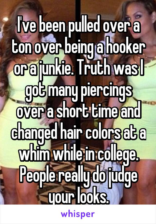 I've been pulled over a ton over being a hooker or a junkie. Truth was I got many piercings over a short time and changed hair colors at a whim while in college. People really do judge your looks.