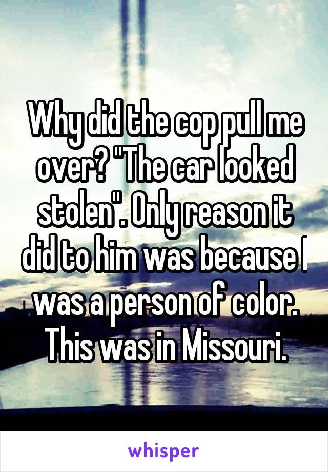 Why did the cop pull me over? "The car looked stolen". Only reason it did to him was because I was a person of color. This was in Missouri.